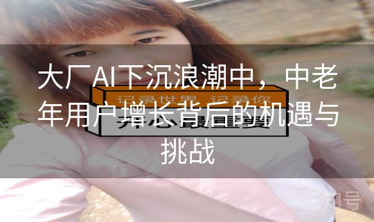 大厂AI下沉浪潮中,中老年用户增长背后的机遇与挑战 大厂AI下沉浪潮中,中老年用户增长背后的机遇与挑战