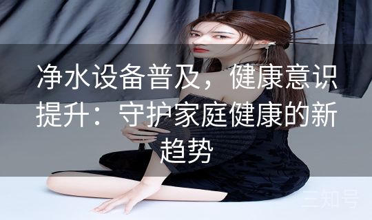 净水设备普及，健康意识提升：守护家庭健康的新趋势