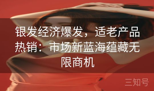 银发经济爆发，适老产品热销：市场新蓝海蕴藏无限商机