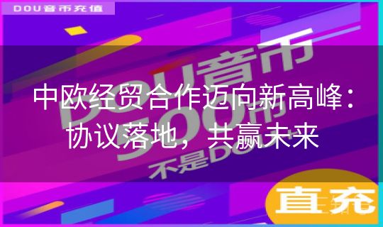 中欧经贸合作迈向新高峰:协议落地,共赢未来 中欧经贸合作迈向新高峰:协议落地,共赢未来
