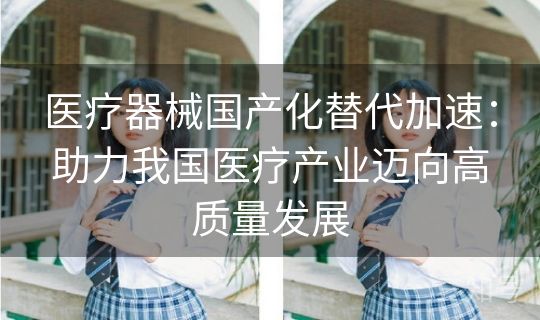 医疗器械国产化替代加速:助力我国医疗产业迈向高质量发展 医疗器械国产化替代加速:助力我国医疗产业迈向高质量发展