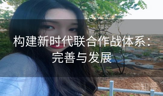 构建新时代联合作战体系:完善与发展 构建新时代联合作战体系:完善与发展