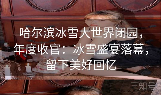 哈尔滨冰雪大世界闭园,年度收官:冰雪盛宴落幕,留下美好回忆 哈尔滨冰雪大世界闭园,年度收官:冰雪盛宴落幕,留下美好回忆