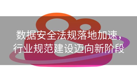 数据安全法规落地加速，行业规范建设迈向新阶段