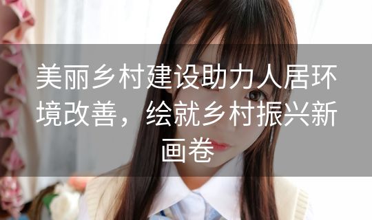 美丽乡村建设助力人居环境改善,绘就乡村振兴新画卷 美丽乡村建设助力人居环境改善,绘就乡村振兴新画卷