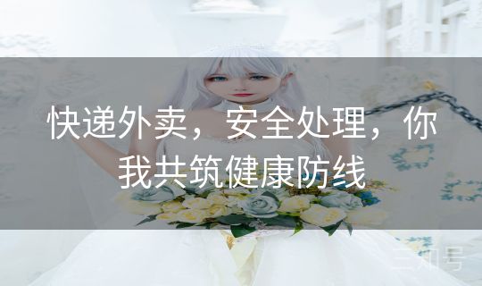 快递外卖，安全处理，你我共筑健康防线