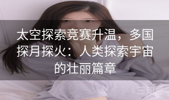 太空探索竞赛升温，多国探月探火：人类探索宇宙的壮丽篇章