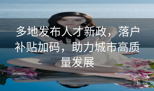 多地发布人才新政，落户补贴加码，助力城市高质量发展