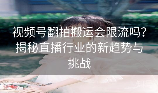 视频号翻拍搬运会限流吗？揭秘直播行业的新趋势与挑战