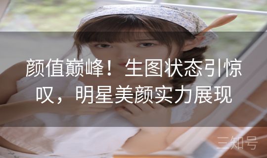 颜值巅峰！生图状态引惊叹，明星美颜实力展现