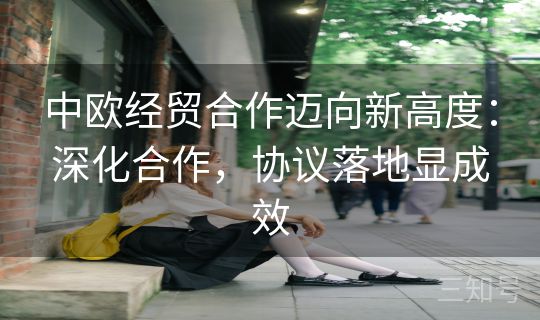 中欧经贸合作迈向新高度：深化合作，协议落地显成效