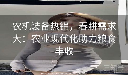 农机装备热销，春耕需求大：农业现代化助力粮食丰收