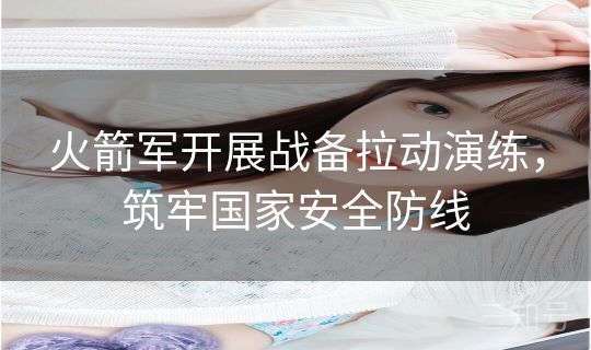 火箭军开展战备拉动演练,筑牢国家安全防线 火箭军开展战备拉动演练,筑牢国家安全防线