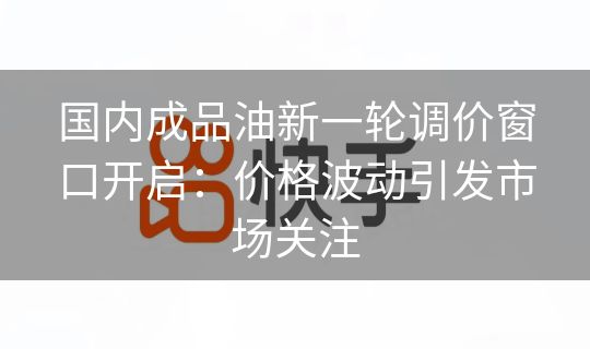 国内成品油新一轮调价窗口开启：价格波动引发市场关注