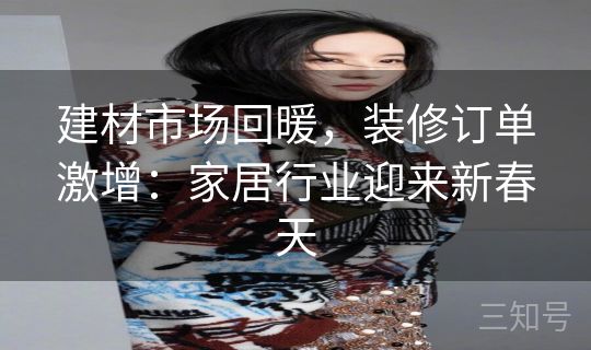 建材市场回暖，装修订单激增：家居行业迎来新春天