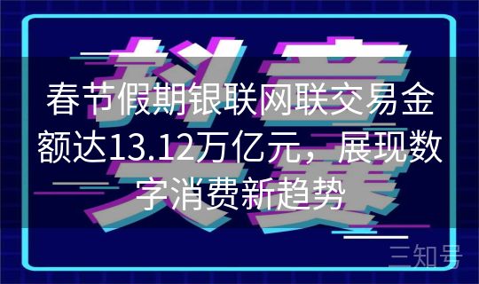 春节假期银联网联交易金额达13.12万亿元，展现数字消费新趋势