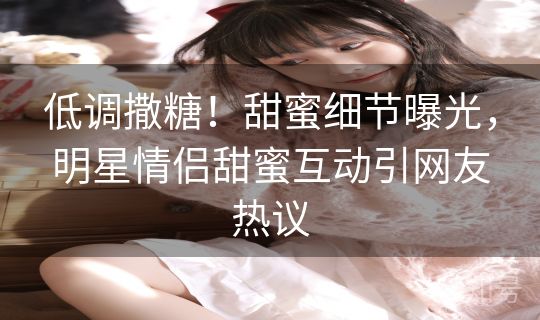 低调撒糖！甜蜜细节曝光，明星情侣甜蜜互动引网友热议