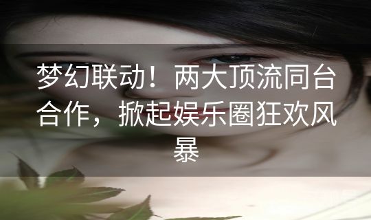 梦幻联动！两大顶流同台合作，掀起娱乐圈狂欢风暴