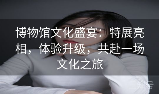 博物馆文化盛宴：特展亮相，体验升级，共赴一场文化之旅
