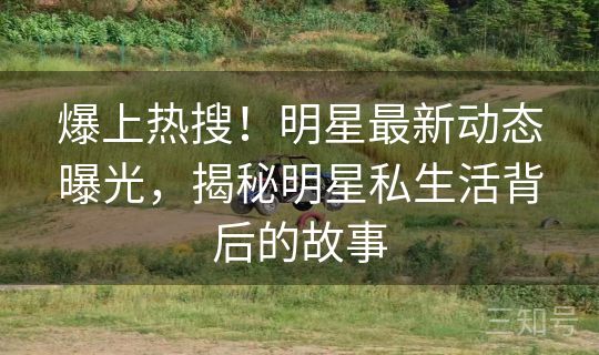 爆上热搜！明星最新动态曝光，揭秘明星私生活背后的故事
