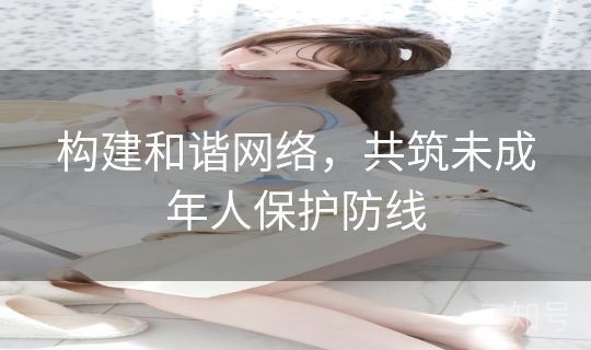 构建和谐网络，共筑未成年人保护防线