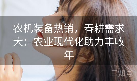 农机装备热销，春耕需求大：农业现代化助力丰收年