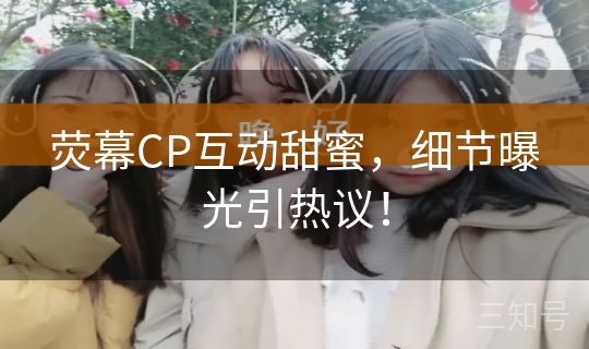 荧幕CP互动甜蜜，细节曝光引热议！