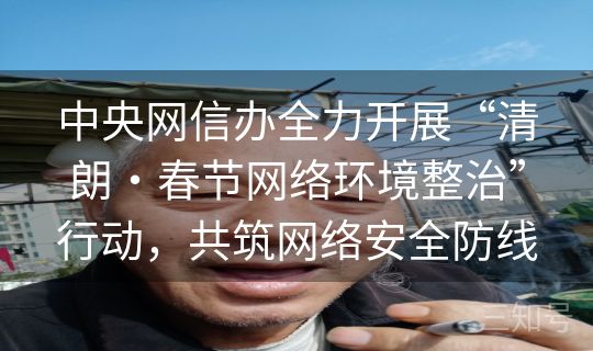 中央网信办全力开展“清朗・春节网络环境整治”行动,共筑网络安全防线 中央网信办全力开展“清朗・春节网络环境整治”行动,共筑网络安全防线
