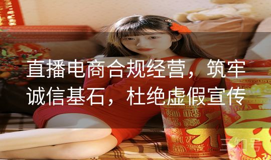 直播电商合规经营，筑牢诚信基石，杜绝虚假宣传