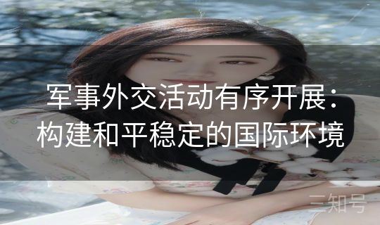 军事外交活动有序开展:构建和平稳定的国际环境 军事外交活动有序开展:构建和平稳定的国际环境