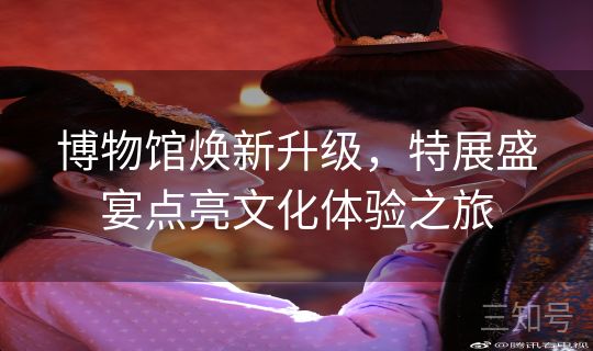 博物馆焕新升级，特展盛宴点亮文化体验之旅