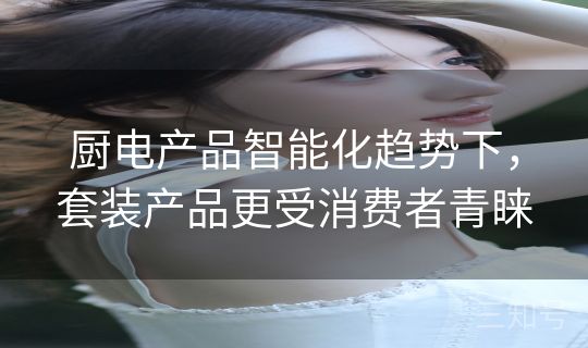 厨电产品智能化趋势下，套装产品更受消费者青睐