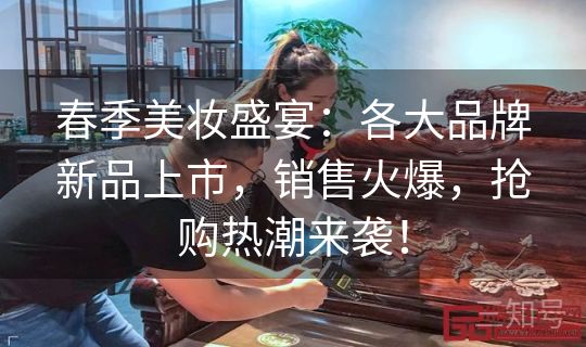 春季美妆盛宴：各大品牌新品上市，销售火爆，抢购热潮来袭！