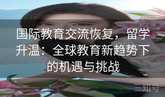 国际教育交流恢复,留学升温:全球教育新趋势下的机遇与挑战 国际教育交流恢复,留学升温:全球教育新趋势下的机遇与挑战
