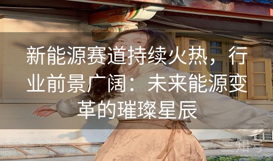 新能源赛道持续火热，行业前景广阔：未来能源变革的璀璨星辰