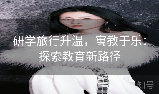 研学旅行升温，寓教于乐：探索教育新路径