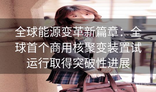 全球能源变革新篇章：全球首个商用核聚变装置试运行取得突破性进展