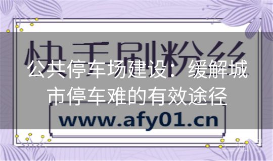 公共停车场建设：缓解城市停车难的有效途径