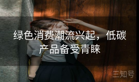 绿色消费潮流兴起，低碳产品备受青睐