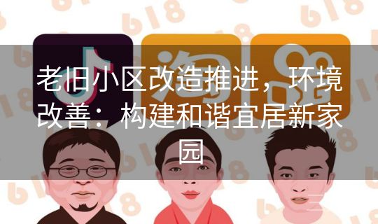 老旧小区改造推进,环境改善:构建和谐宜居新家园 老旧小区改造推进,环境改善:构建和谐宜居新家园