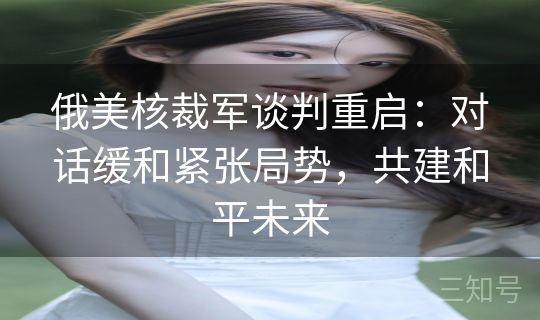 俄美核裁军谈判重启：对话缓和紧张局势，共建和平未来