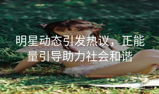 明星动态引发热议，正能量引导助力社会和谐