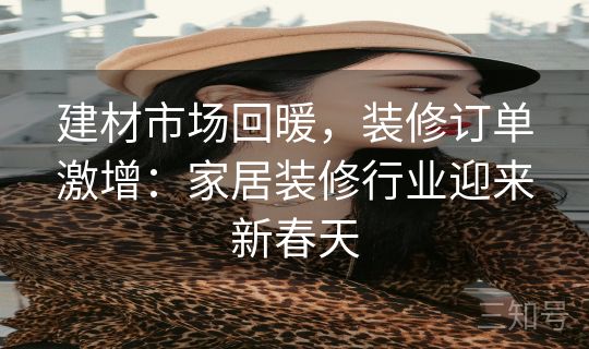 建材市场回暖，装修订单激增：家居装修行业迎来新春天