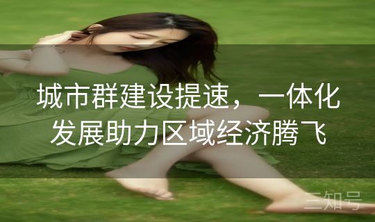 城市群建设提速，一体化发展助力区域经济腾飞