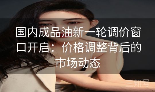 国内成品油新一轮调价窗口开启：价格调整背后的市场动态