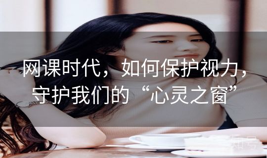 网课时代,如何保护视力,守护我们的“心灵之窗” 网课时代,如何保护视力,守护我们的“心灵之窗”