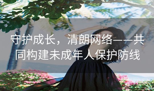 守护成长,清朗网络——共同构建未成年人保护防线 守护成长,清朗网络——共同构建未成年人保护防线