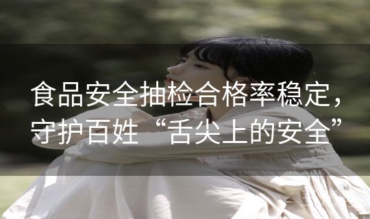 食品安全抽检合格率稳定，守护百姓“舌尖上的安全”