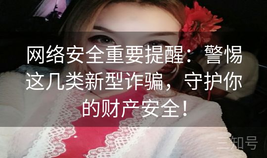 网络安全重要提醒：警惕这几类新型诈骗，守护你的财产安全！