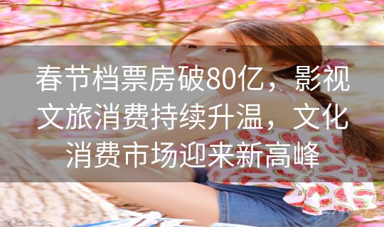 春节档票房破80亿，影视文旅消费持续升温，文化消费市场迎来新高峰